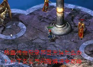 热血传奇登录界面黑屏怎么办?补丁安装与问题解决全攻略 热血传奇登录界面黑屏怎么办?补丁安装与问题解决全攻略